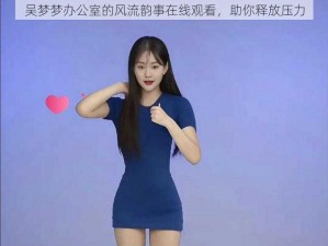 吴梦梦办公室的风流韵事在线观看，助你释放压力